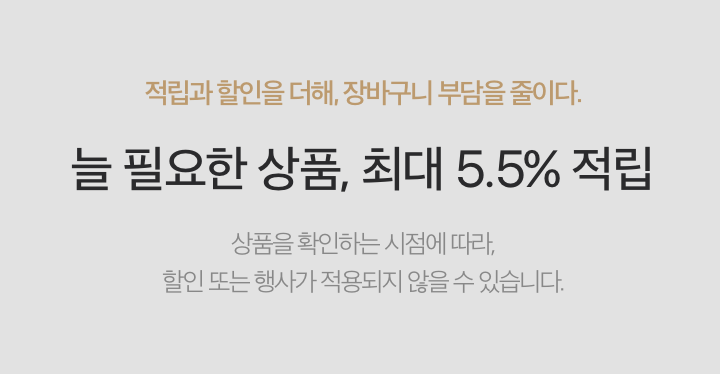 적립과 할인을 더해, 장비구니 부담을 줄이다. - 늘 필요한 상품, 최대 5.5% 적립 / 상품을 확인하는 시점에 따라, 할인 또는 행사가 적용되지 않을 수 있습니다