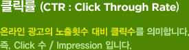 클릭률(CTR: Click Through Rate) : 온라인 광고의 노출횟수 대비 클릭수를 의미합니다. 즉, Click 수 / Impression 입니다.