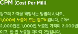 CPM(Cost Per Mill) : 광고의 가격을 책정하는 방법의 하나로, 1,000회 노출에 드는 광고비입니다. CPM 2,000원은 1,000번 노출된 가격이 2,000원이고, 한 번 노출될 때마다 2원입니다.