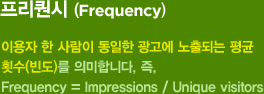 프리퀀시(Frequency) : 이용자 한 사람이 동일한 광고에 노출되는 평균 횟수(빈도)를 의미합니다. 즉, Frequency = Target Impression / Target Unique user